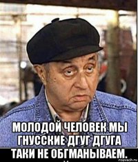  молодой человек мы гнусские дгуг дгуга таки не обгманываем.