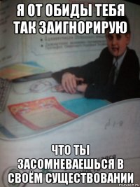 я от обиды тебя так заигнорирую что ты засомневаешься в своём существовании