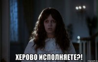  херово исполняете?!