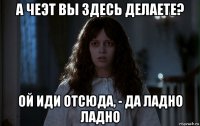 а чеэт вы здесь делаете? ой иди отсюда, - да ладно ладно