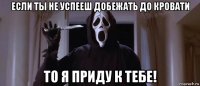 если ты не успееш добежать до кровати то я приду к тебе!