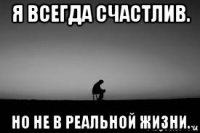 я всегда счастлив. но не в реальной жизни.