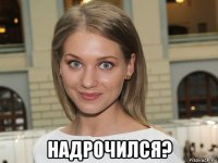  надрочился?