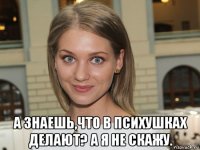  а знаешь,что в психушках делают? а я не скажу.