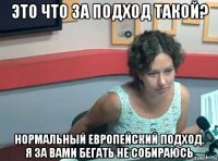 это что за подход такой? нормальный европейский подход. я за вами бегать не собираюсь