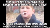 хули тут так мало это наша точка блядь ты выёбывался я те пизды дал ты на пенёк сел должен касарь отдать а тут хули так мало урод блядь ты ммм уёба как уебу сука