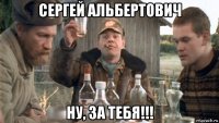 сергей альбертович ну, за тебя!!!