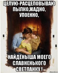целую-расцеловываю пылко,жадно, упоенно, найдёныша моего славненького светланку !