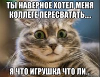 ты наверное хотел меня коллеге пересватать.... я что игрушка что ли...