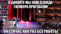 а давайте мы вам дэвида гилмора пригласим он сейчас как раз без работы