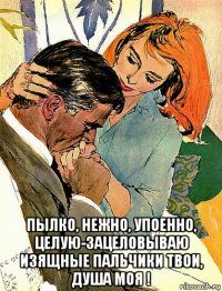  пылко, нежно, упоенно, целую-зацеловываю изящные пальчики твои, душа моя !