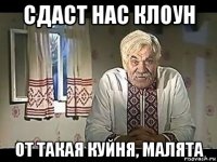 сдаст нас клоун от такая куйня, малята