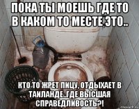 пока ты моешь где то в каком то месте это.. кто то жрет пицу, отдыхает в таиланде..где высшая справедливость?!