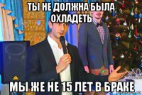 ты не должна была охладеть мы же не 15 лет в браке