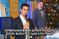  нормальный мужик должен посадить дерево, вырастить сына и построить дом