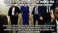 ненси сегодня была доброй, они мне они мне отомстили за день, а неси говорит вы вообще-то в игре используете детей, при чем до жестокости, не заботясь об их здоровье, и ненси объясняла, что дети - не покемоны для драки, а дети, и губить их здоровье ничему, когда есть взрослые папы и мамы