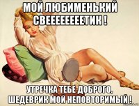 мой любименький свеееееееетик ! утречка тебе доброго, шедеврик мой неповторимый !