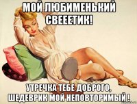 мой любименький свееетик! утречка тебе доброго, шедеврик мой неповторимый !