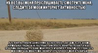 ну вот вы меня прослушиваете, смотрите меня, следите за моей интернет-активностью я то понятно, люблю дениса и мне без него плохо. а вот вам-то это зачем? нормальные люди так не поступают. они просто звонят, встречаются и все проблемы обсуждают. а денис меня просто игнорирует! при том что у лены есть мой номер и вы можете мне звонить, хоть телефон у меня и разбитый