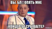 вы, бл.., опять мне концерты срываете?