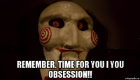  remember. time for you i you obsession!!