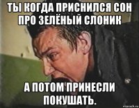 ты когда приснился сон про зелёный слоник а потом принесли покушать.