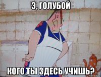э, голубой кого ты здесь учишь?