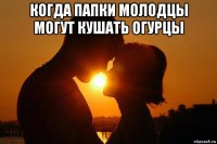 когда папки молодцы могут кушать огурцы 