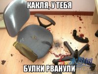 какля, у тебя булки рванули