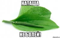 наташа не болей!