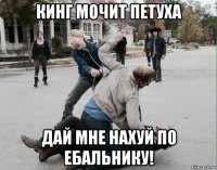 кинг мочит петуха дай мне нахуй по ебальнику!