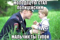молодец.ты стал полицейским мальчик:ты тупой