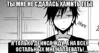 ты мне не сдалась хамить тебе я только дениса жду, а на всех остальных мне наплевать!