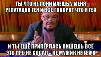 ты что не понимаешь у меня репутация гея и все говорят что я гей и ты ещё припёрлась пишешь всё это про не сосал - не мужик не гей я