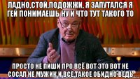 ладно,стой,подожжи, я запутался я гей понимаешь ну и что тут такого то просто не пиши про всё вот это вот не сосал не мужик и всё такое обидно ведь
