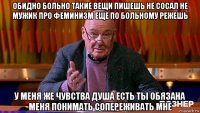 обидно больно такие вещи пишешь не сосал не мужик про феминизм ещё по больному режешь у меня же чувства душа есть ты обязана меня понимать сопереживать мне