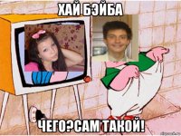 хай бэйба чего?сам такой!