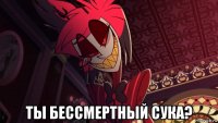  ты бессмертный сука?