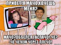 привет!я мачо,хочешь меня? мачо?объелся гаспачо!-че? -че че!хуй через плечо!