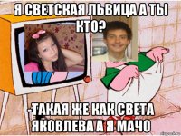 я светская львица а ты кто? -такая же как света яковлева а я мачо
