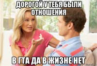 дорогой у тебя были отношения в гта да в жизне нет