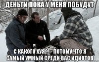 деньги пока у меня побудут с какого хуя?! - потому что я самый умный среди вас идиотов