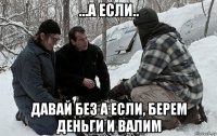 ...а если.. давай без а если, берем деньги и валим