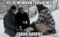 ну че мужики гульнем?! гавно вопрос