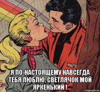  я по-настоящему навсегда тебя люблю, светлячок мой яркенький !