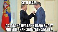 это вам да ладно пустяки,надо будет еще,обезьян запугать,зовите.