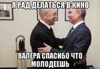 я рад делаться в кино валера спасибо что молодеешь