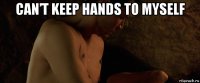 can’t keep hands to myself 