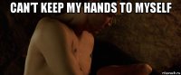 can’t keep my hands to myself 