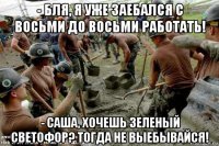 - бля, я уже заебался с восьми до восьми работать! - саша, хочешь зеленый светофор? тогда не выебывайся!